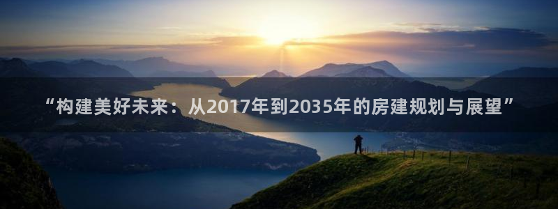 意昂体育3招商电话地址是多少：“构建美好未来：从2017年到2035年的房建规划与展望”